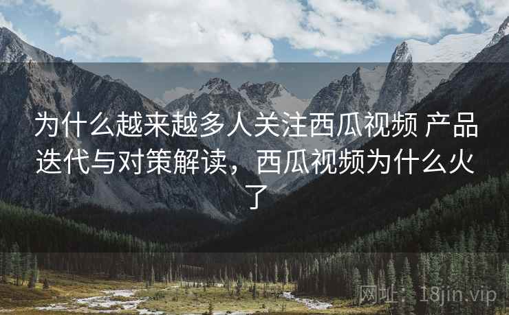 为什么越来越多人关注西瓜视频 产品迭代与对策解读，西瓜视频为什么火了