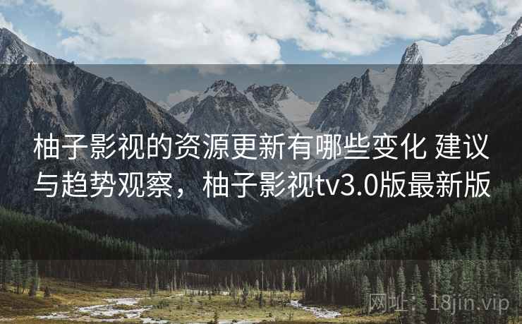 柚子影视的资源更新有哪些变化 建议与趋势观察，柚子影视tv3.0版最新版