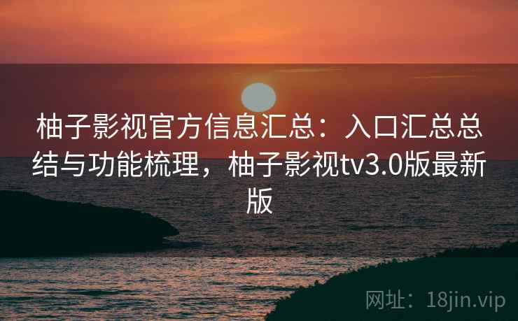 柚子影视官方信息汇总：入口汇总总结与功能梳理，柚子影视tv3.0版最新版