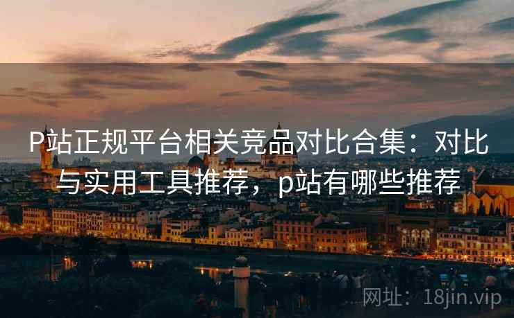 P站正规平台相关竞品对比合集：对比与实用工具推荐，p站有哪些推荐