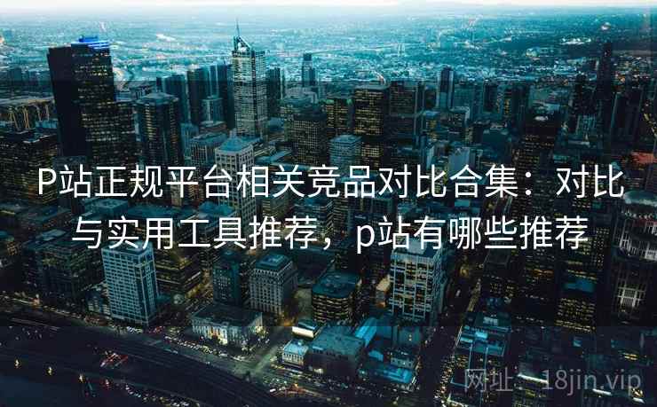P站正规平台相关竞品对比合集：对比与实用工具推荐，p站有哪些推荐