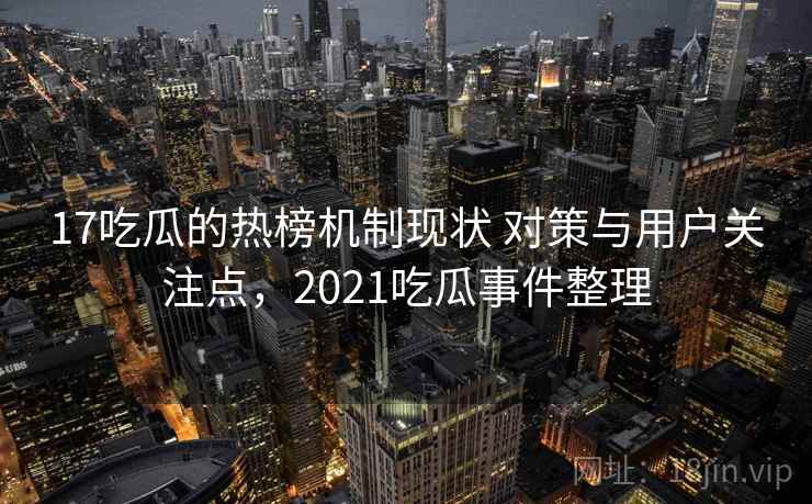 17吃瓜的热榜机制现状 对策与用户关注点，2021吃瓜事件整理