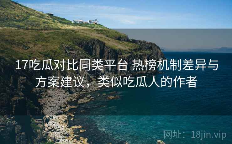 17吃瓜对比同类平台 热榜机制差异与方案建议，类似吃瓜人的作者