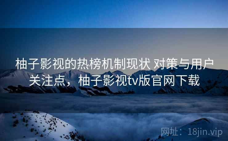 柚子影视的热榜机制现状 对策与用户关注点，柚子影视tv版官网下载