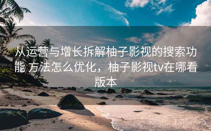 从运营与增长拆解柚子影视的搜索功能 方法怎么优化，柚子影视tv在哪看版本