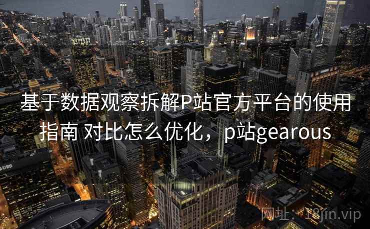 基于数据观察拆解P站官方平台的使用指南 对比怎么优化，p站gearous