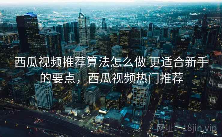 西瓜视频推荐算法怎么做 更适合新手的要点，西瓜视频热门推荐