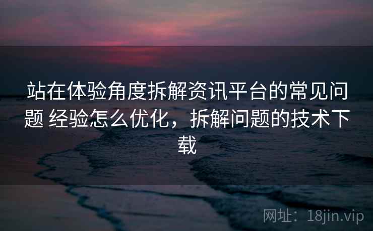站在体验角度拆解资讯平台的常见问题 经验怎么优化，拆解问题的技术下载
