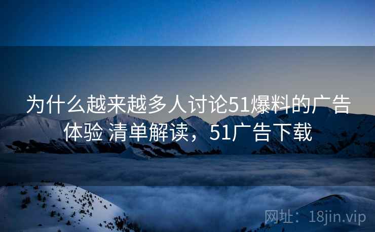 为什么越来越多人讨论51爆料的广告体验 清单解读，51广告下载