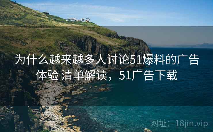 为什么越来越多人讨论51爆料的广告体验 清单解读，51广告下载