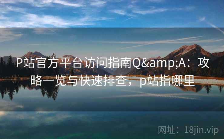 P站官方平台访问指南Q&A：攻略一览与快速排查，p站指哪里