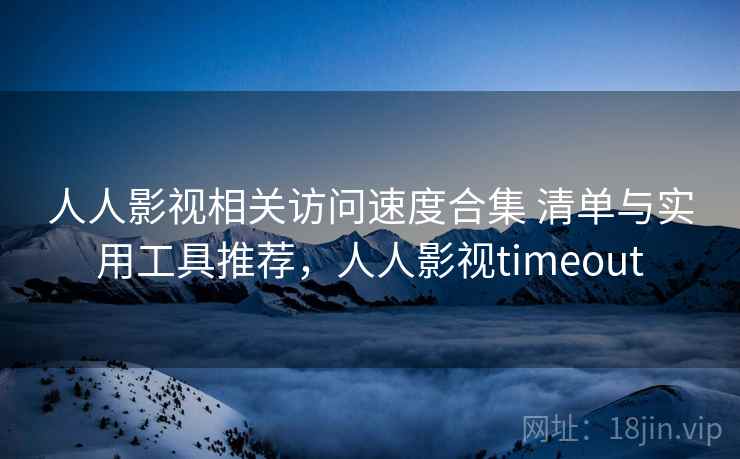 人人影视相关访问速度合集 清单与实用工具推荐，人人影视timeout