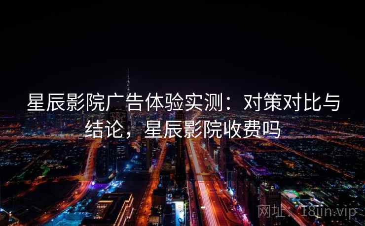 星辰影院广告体验实测：对策对比与结论，星辰影院收费吗