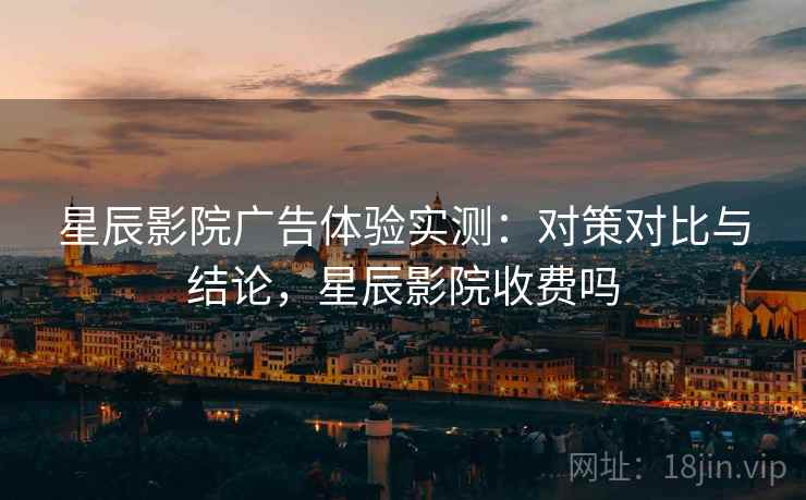 星辰影院广告体验实测：对策对比与结论，星辰影院收费吗