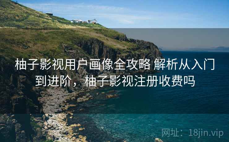 柚子影视用户画像全攻略 解析从入门到进阶，柚子影视注册收费吗