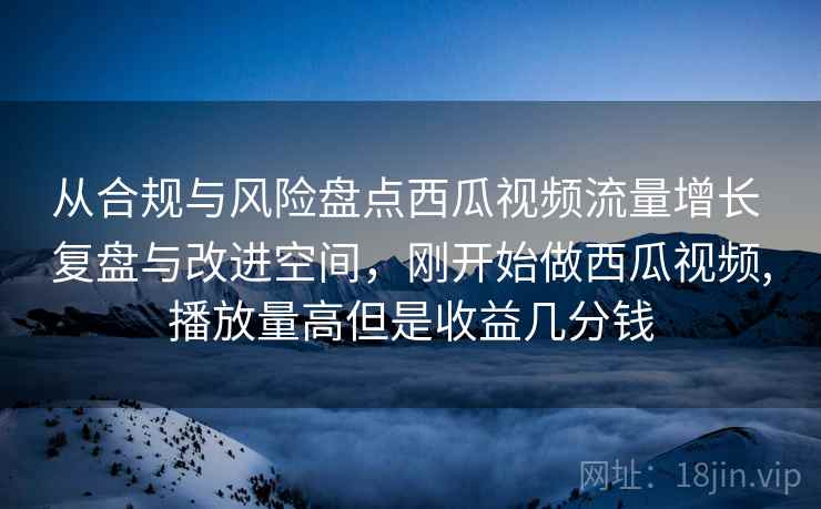 从合规与风险盘点西瓜视频流量增长 复盘与改进空间，刚开始做西瓜视频,播放量高但是收益几分钱
