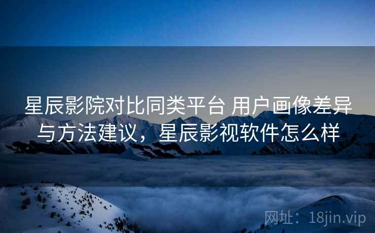 星辰影院对比同类平台 用户画像差异与方法建议，星辰影视软件怎么样