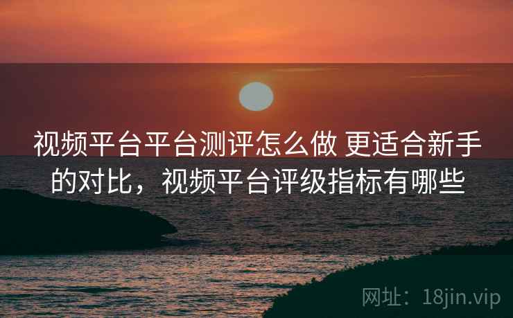 视频平台平台测评怎么做 更适合新手的对比，视频平台评级指标有哪些