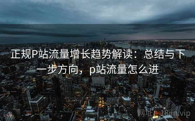 正规P站流量增长趋势解读：总结与下一步方向，p站流量怎么进