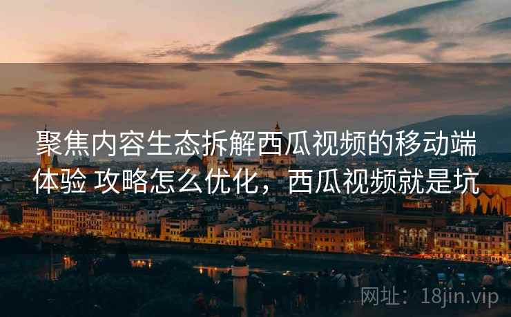 聚焦内容生态拆解西瓜视频的移动端体验 攻略怎么优化,西瓜视频就是坑 聚焦内容生态拆解西瓜视频的移动端体验 攻略怎么优化,西瓜视频就是坑